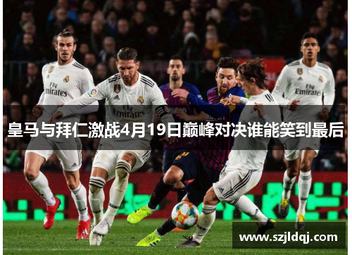 皇马与拜仁激战4月19日巅峰对决谁能笑到最后