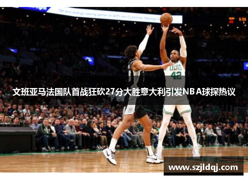 文班亚马法国队首战狂砍27分大胜意大利引发NBA球探热议