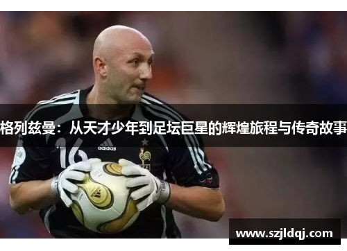 格列兹曼：从天才少年到足坛巨星的辉煌旅程与传奇故事