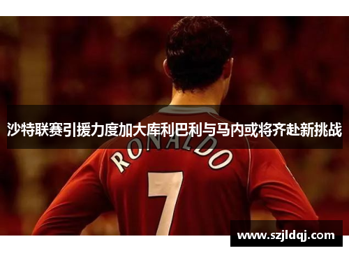 沙特联赛引援力度加大库利巴利与马内或将齐赴新挑战